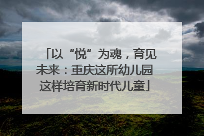 以“悦”为魂，育见未来：重庆这所幼儿园这样培育新时代儿童