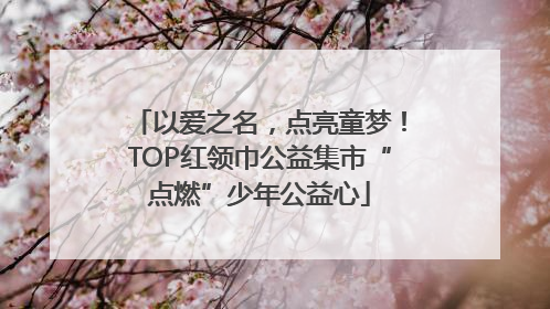 以爱之名，点亮童梦！TOP红领巾公益集市“点燃”少年公益心