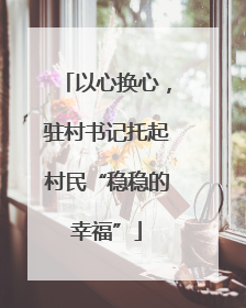 以心换心，驻村书记托起村民“稳稳的幸福”