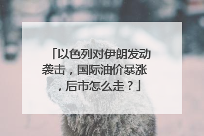 以色列对伊朗发动袭击，国际油价暴涨，后市怎么走？