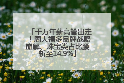 千万年薪高管出走！周大福多品牌战略崩解、珠宝类占比腰斩至14.9%