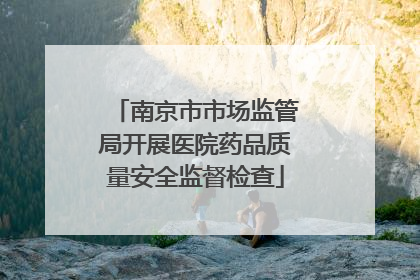 南京市市场监管局开展医院药品质量安全监督检查