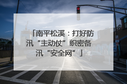 南平松溪：打好防汛“主动仗”织密备汛“安全网”