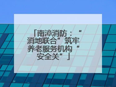 南漳消防：“消地联合”筑牢养老服务机构“安全关”