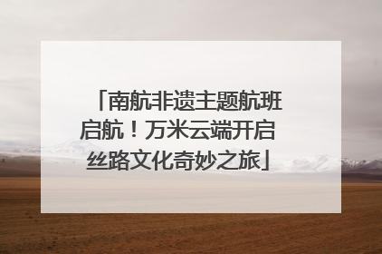 南航非遗主题航班启航！万米云端开启丝路文化奇妙之旅