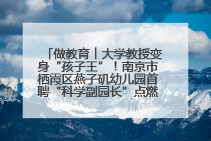 做教育︱大学教授变身“孩子王”！南京市栖霞区燕子矶幼儿园首聘“科学副园长”点燃萌娃科学梦