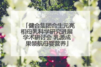 健合集团合生元亮相母乳科学研究进展学术研讨会 乳源成果领航母婴营养