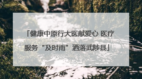 健康中原行大医献爱心 医疗服务“及时雨”洒落武陟县