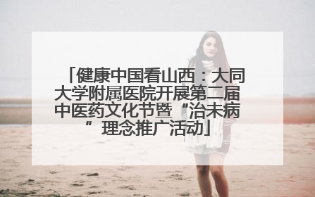 健康中国看山西：大同大学附属医院开展第二届中医药文化节暨“治未病”理念推广活动