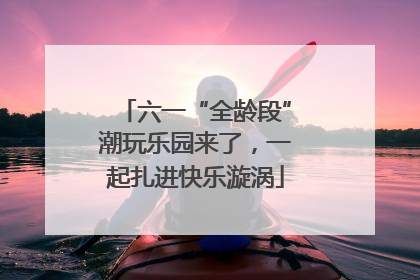 六一“全龄段”潮玩乐园来了，一起扎进快乐漩涡