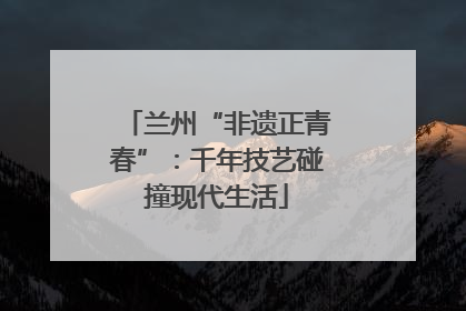 兰州“非遗正青春”：千年技艺碰撞现代生活