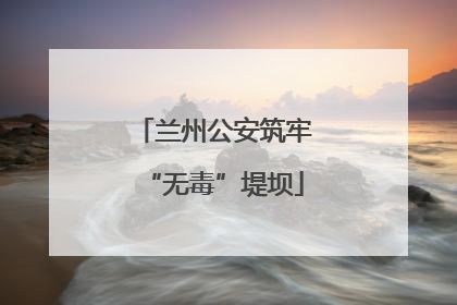 兰州公安筑牢“无毒”堤坝