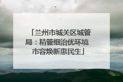 兰州市城关区城管局：精管细治优环境 市容焕新惠民生