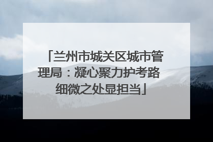 兰州市城关区城市管理局:凝心聚力护考路 细微之处显担当