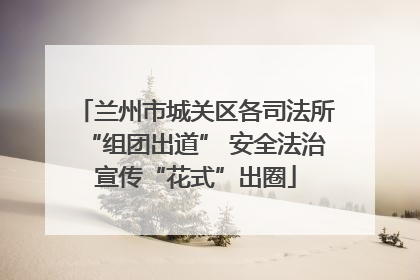 兰州市城关区各司法所“组团出道” 安全法治宣传“花式”出圈