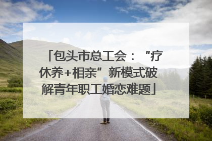 包头市总工会：“疗休养+相亲”新模式破解青年职工婚恋难题