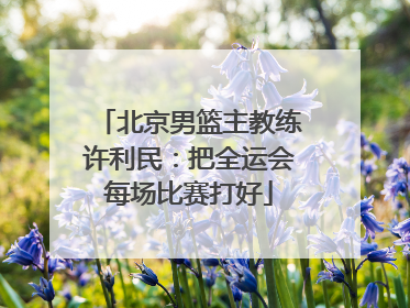 北京男篮主教练许利民：把全运会每场比赛打好