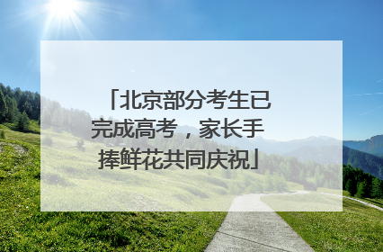 北京部分考生已完成高考，家长手捧鲜花共同庆祝