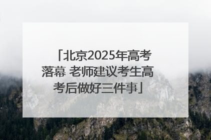 北京2025年高考落幕 老师建议考生高考后做好三件事