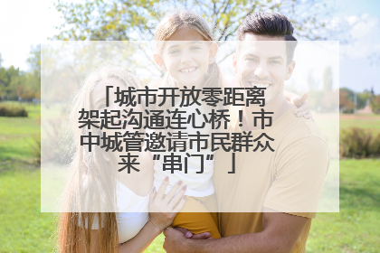 城市开放零距离 架起沟通连心桥！市中城管邀请市民群众来“串门”