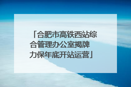 合肥市高铁西站综合管理办公室揭牌 力保年底开站运营