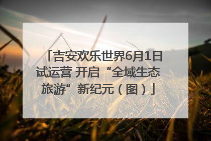 吉安欢乐世界6月1日试运营 开启“全域生态旅游”新纪元（图）