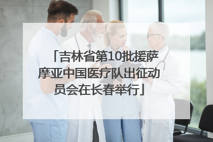 吉林省第10批援萨摩亚中国医疗队出征动员会在长春举行
