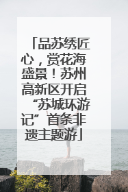 品苏绣匠心，赏花海盛景！苏州高新区开启“苏城环游记”首条非遗主题游
