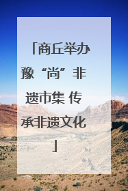 商丘举办豫“尚”非遗市集 传承非遗文化
