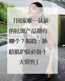 国家唯一认证的祛斑产品都有哪个？揭晓：熟龄肌护肤必备十大常客