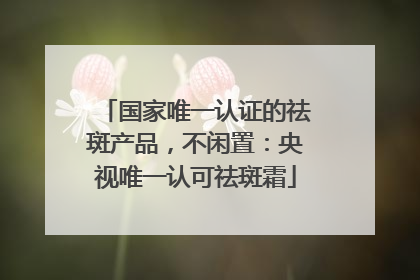 国家唯一认证的祛斑产品，不闲置：央视唯一认可祛斑霜