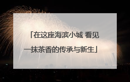 在这座海滨小城 看见一抹茶香的传承与新生