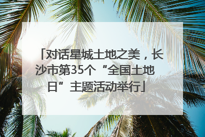 对话星城土地之美，长沙市第35个“全国土地日”主题活动举行