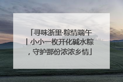 寻味浙里·粽情端午丨小小一枚开化碱水粽，守护那份浓浓乡情