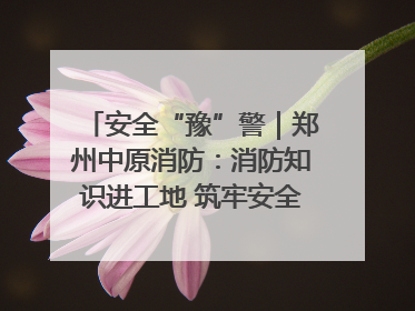 安全“豫”警｜郑州中原消防：消防知识进工地 筑牢安全“防火墙”