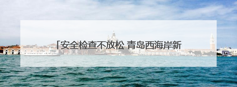 安全检查不放松 青岛西海岸新区全力保障端午小长假群众出行