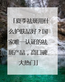 夏季祛斑用什么护肤品好？国家唯一认证的祛斑产品，高口碑大热门