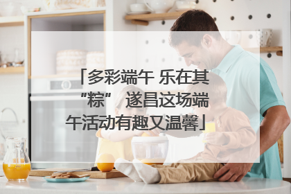 多彩端午 乐在其“粽” 遂昌这场端午活动有趣又温馨