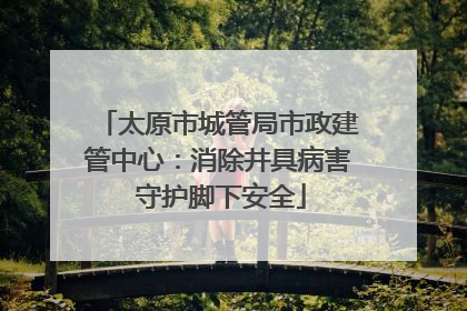 太原市城管局市政建管中心：消除井具病害 守护脚下安全