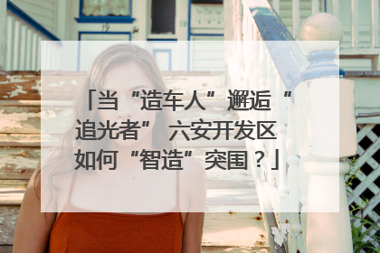 当“造车人”邂逅“追光者” 六安开发区如何“智造”突围？