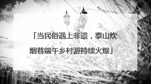 当民俗遇上非遗，泰山炊烟巷端午乡村游持续火爆