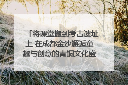 将课堂搬到考古遗址上 在成都金沙邂逅童趣与创意的青铜文化盛宴｜文化中国行