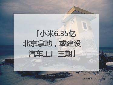 小米6.35亿北京拿地，或建设汽车工厂三期