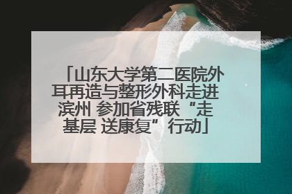 山东大学第二医院外耳再造与整形外科走进滨州 参加省残联“走基层 送康复”行动