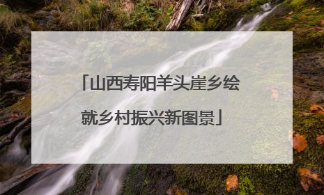 山西寿阳羊头崖乡绘就乡村振兴新图景