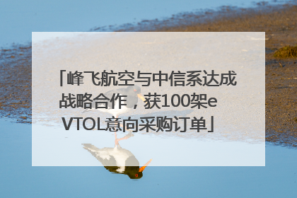 峰飞航空与中信系达成战略合作，获100架eVTOL意向采购订单