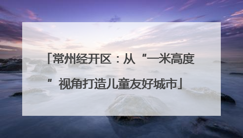 常州经开区：从“一米高度”视角打造儿童友好城市