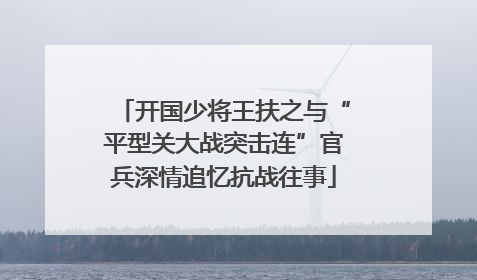 开国少将王扶之与“平型关大战突击连”官兵深情追忆抗战往事