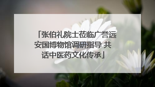 张伯礼院士莅临广誉远安国博物馆调研指导 共话中医药文化传承