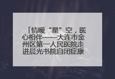 情暖“星”空，医心相伴——大连市金州区第一人民医院走进晨光书院自闭症康复服务中心